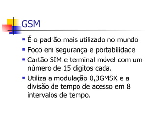 GSM É o padrão mais utilizado no mundo Foco em segurança e portabilidade Cartão SIM e terminal móvel com um número de 15 digitos cada. Utiliza a modulação 0,3GMSK e a divisão de tempo de acesso em 8 intervalos de tempo. 
