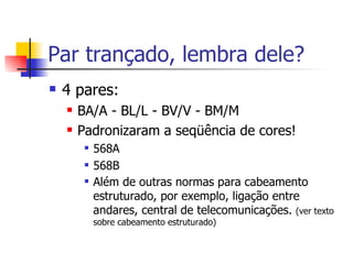 Par trançado, lembra dele? 4 pares: BA/A - BL/L - BV/V - BM/M Padronizaram a seqüência de cores! 568A 568B Além de outras normas para cabeamento estruturado, por exemplo, ligação entre andares, central de telecomunicações.  (ver texto sobre cabeamento estruturado) 