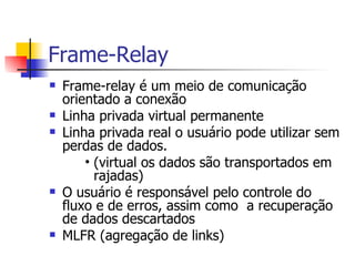Frame-Relay Frame-relay é um meio de comunicação orientado a conexão Linha privada virtual permanente Linha privada real o usuário pode utilizar sem perdas de dados. (virtual os dados são transportados em rajadas) O usuário é responsável pelo controle do fluxo e de erros, assim como  a recuperação de dados descartados  MLFR (agregação de links) 
