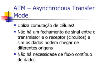 ATM – Asynchronous Transfer Mode Utiliza comutação de células! Não há um fechamento de sinal entre o transmissor e o receptor (circuitos) e sim os dados podem chegar de diferentes origens Não há necessidade de fluxo contínuo de dados 