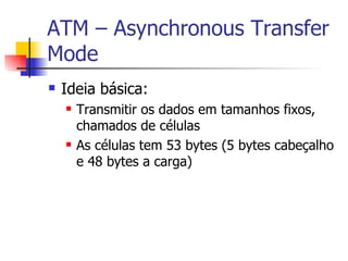 ATM – Asynchronous Transfer Mode Ideia básica: Transmitir os dados em tamanhos fixos, chamados de células As células tem 53 bytes (5 bytes cabeçalho e 48 bytes a carga) 