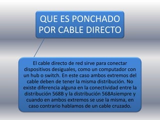 QUE ES PONCHADO
       POR CABLE DIRECTO


     El cable directo de red sirve para conectar
dispositivos desiguales, como un computador con
un hub o switch. En este caso ambos extremos del
 cable deben de tener la misma distribución. No
existe diferencia alguna en la conectividad entre la
distribución 568B y la distribución 568Asiempre y
 cuando en ambos extremos se use la misma, en
  caso contrario hablamos de un cable cruzado.
 