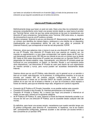 que basta con actualizar la información en el servidor DNS y el resto de las personas no se
enterarán ya que seguirán accediendo por el nombre de dominio.




                              ¿Qué es una IP Privada y una Pública?


Definitivamente tengo que hacer un post con esto. Hace unos días me contactarón varias
personas consultandome como hacer una acceso remoto desde su casa hacia el servidor
por Terminal Server, amen de que hay varias soluciones en las que no necesitamos una
dirección IP para conectarnos, herramientas como Terminal, VNC entre otros, si, requiere
de conozcamos lo que es una IP publica y privada.
Vamos a empezar, diciendo lo que es una dirección IP. Básicamente Una dirección IP es
un número que identifica de manera lógica y jerárquica a una interfaz de un dispositivo
(habitualmente una computadora) dentro de una red que utilice el protocolo IP
(Internet Protocol), que corresponde al nivel de red del protocolo TCP/IP.

Entonces, ahora que sabemos más o menos lo que es una dirección IP vamos a ver que
es una IP Privada, Una dirección IP Privada es lo que usamos en nuestra Lan, sin
importar su segmentación o a que clase corresponden (ver aparte clases de IP) son las
que tipicamente vemos como 192.168.xxx.xxx (siendo la xxx.xxx un número que va desde
001 hasta el 254) estas direcciones IP pueden ser provistas por un Servidor DHCP o ser
asiganadas de manera estatica, osea, manualmente, una dirección IP privada puede ser
funcional en una computadora, un Switch, un Servidor, Router o una impresora (entre
otros dispositivos). Las direcciones IP Privada se usan para dentro de una organización
de manera cerrada y nunca, pero nunca pueden ser accedidas directamente desde
Internet.

Veamos ahora que es una IP Pública, esta dirección, por lo general va en un servidor o
bien en un router, esta dirección, no la ponemos, ni configuramos nosotros, si no que es
provista por nuestro ISP de manera manual, configurando el router o bien
automáticamente a traves de un Servidor DHCP de nuestro proveedor, esta dirección
pública es la que nos da el acceso a internet y la que da el acceso a otros equipos a
traves de internet, para que se entienda mejor esto, tengamos en cuenta lo siguiente:

Conexión de IP Publica a IP Privada: Imposible, no es posible realizar esta conexión
Conexión IP Privada a otra Privada: Si, mientras permanezcan a la misma LAN
Conexión IP Privada a Pública: No, a menos que haya una conexión a Internet en el
medio, en ese caso, entraría en la siguiente categoria.
de IP Pública a IP Pública: Si, osea, estamos a traves de Internet intentando acceder a un
recurso de red con una dirección IP Pública, que es accesible desde cualquier sitio del
mundo.

En definitiva, para hacer una acceso remoto, necesitamos que nuestro servidor tenga una
IP pública configurada, esta dirección IP, nuevamente, lo repetimos, nos la da nuestro
ISP, correctamente configurada, podemos acceder a ese servidor por acceso remoto o
bien convertirlo en un servidor VPN.


                                                                                              10
 