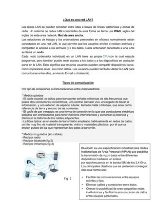 ¿Que es una red LAN?

Las redes LAN se pueden conectar entre ellas a través de líneas telefónicas y ondas de
radio. Un sistema de redes LAN conectadas de esta forma se llama una WAN, siglas del
inglés de wide-area network, Red de area ancha.
Las estaciones de trabajo y los ordenadores personales en oficinas normalmente están
conectados en una red LAN, lo que permite que los usuarios envíen o reciban archivos y
compartan el acceso a los archivos y a los datos. Cada ordenador conectado a una LAN
se llama un nodo.
Cada nodo (ordenador individual) en un LAN tiene su propia CPU con la cual ejecuta
programas, pero también puede tener acceso a los datos y a los dispositivos en cualquier
parte en la LAN. Esto significa que muchos usuarios pueden compartir dispositivos caros,
como impresoras laser, así como datos. Los usuarios pueden también utilizar la LAN para
comunicarse entre ellos, enviando E-mail o chateando.


                                Tipos de comunicación

Por tipo de conexiones o comunicaciones entre computadoras:

* Medios guiados
- El cable coaxial: se utiliza para transportar señales eléctricas de alta frecuencia que
posee dos conductores concéntricos, uno central, llamado vivo, encargado de llevar la
información, y uno exterior, de aspecto tubular, llamado malla o blindaje, que sirve como
referencia de tierra y retorno de las corrientes.
- El cable de par trenzado: es una forma de conexión en la que dos conductores eléctricos
aislados son entrelazados para tener menores interferencias y aumentar la potencia y
disminuir la diafonía de los cables adyacentes.
- La fibra óptica: es un medio de transmisión empleado habitualmente en redes de datos;
un hilo muy fino de material transparente, vidrio o materiales plásticos, por el que se
envían pulsos de luz que representan los datos a transmitir.

* Medios no guiados (sin cables).
- Red por radio
- Red por bluetooth(fig 2)
- Red por infrarrojos(fig 3)
                                               Bluetooth es una especificación industrial para Redes
                                               Inalámbricas de Área Personal (WPAN) que posibilita
                                               la transmisión de voz y datos entre diferentes
                                               dispositivos mediante un enlace
                                               por radiofrecuencia en la banda ISM de los 2,4 GHz.
                                               Los principales objetivos que se pretenden conseguir
                                               con esta norma son:

                                                  Facilitar las comunicaciones entre equipos
                                                   móviles y fijos.
                                                  Eliminar cables y conectores entre éstos.
                                                                                           3
                                                   Ofrecer la posibilidad de crear pequeñas redes
                                                   inalámbricas y facilitar la sincronización de datos
                                                   entre equipos personales.
 