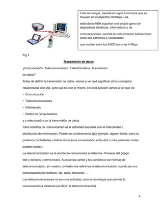 Esta tecnología, basada en rayos luminosos que se
                                                mueven en el espectro infrarrojo. Los

                                                estándares IrDA soportan una amplia gama de
                                                dispositivos eléctricos, informáticos y de

                                                comunicaciones, permite la comunicación bidireccional
                                                entre dos extremos a velocidades

                                                que oscilan entre los 9.600 bps y los 4 Mbps


Fig 3

                                 Transmisión de datos

¿Comunicación, Telecomunicación, Teleinformática, Transmisión

de datos?

Antes de definir la transmisión de datos, vamos a ver qué significan otros conceptos

relacionados con ella, pero que no son lo mismo. En esta sección vamos a ver qué es:

• Comunicación

• Telecomunicaciones

• Información

• Redes de computadores

y a relacionarlo con la transmisión de datos.

Para nosotros, la comunicación es la actividad asociada con el intercambio o

distribución de información. Puede ser unidireccional (por ejemplo, alguien habla, pero no

podemos contestarle) o bidireccional (una conversación entre dos o más personas: todas

pueden hablar).

La telecomunicación es la acción de comunicarse a distancia. Proviene del griego

tele y del latín communicare. Aunque las cartas y los periódicos son formas de

telecomunicación, en nuestro contexto nos referimos a telecomunicación cuando es una

comunicación por teléfono, fax, radio, televisión, ...

Las telecomunicaciones no son una actividad, sino la tecnología que permite la

comunicación a distancia (es decir, la telecomunicación).


                                                                                               4
 