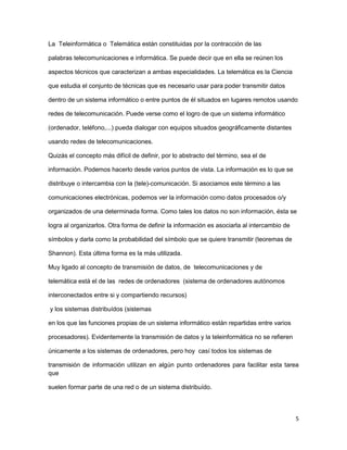 La Teleinformática o Telemática están constituidas por la contracción de las

palabras telecomunicaciones e informática. Se puede decir que en ella se reúnen los

aspectos técnicos que caracterizan a ambas especialidades. La telemática es la Ciencia

que estudia el conjunto de técnicas que es necesario usar para poder transmitir datos

dentro de un sistema informático o entre puntos de él situados en lugares remotos usando

redes de telecomunicación. Puede verse como el logro de que un sistema informático

(ordenador, teléfono,...) pueda dialogar con equipos situados geográficamente distantes

usando redes de telecomunicaciones.

Quizás el concepto más difícil de definir, por lo abstracto del término, sea el de

información. Podemos hacerlo desde varios puntos de vista. La información es lo que se

distribuye o intercambia con la (tele)-comunicación. Si asociamos este término a las

comunicaciones electrónicas, podemos ver la información como datos procesados o/y

organizados de una determinada forma. Como tales los datos no son información, ésta se

logra al organizarlos. Otra forma de definir la información es asociarla al intercambio de

símbolos y darla como la probabilidad del símbolo que se quiere transmitir (teoremas de

Shannon). Esta última forma es la más utilizada.

Muy ligado al concepto de transmisión de datos, de telecomunicaciones y de

telemática está el de las redes de ordenadores (sistema de ordenadores autónomos

interconectados entre si y compartiendo recursos)

y los sistemas distribuídos (sistemas

en los que las funciones propias de un sistema informático están repartidas entre varios

procesadores). Evidentemente la transmisión de datos y la teleinformática no se refieren

únicamente a los sistemas de ordenadores, pero hoy casí todos los sistemas de

transmisión de información utilizan en algún punto ordenadores para facilitar esta tarea
que

suelen formar parte de una red o de un sistema distribuído.




                                                                                             5
 
