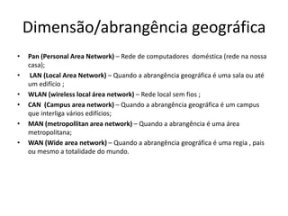Dimensão/abrangência geográfica
•   Pan (Personal Area Network) – Rede de computadores doméstica (rede na nossa
    casa);
•    LAN (Local Area Network) – Quando a abrangência geográfica é uma sala ou até
    um edifício ;
•   WLAN (wireless local área network) – Rede local sem fios ;
•   CAN (Campus area network) – Quando a abrangência geográfica é um campus
    que interliga vários edifícios;
•   MAN (metropollitan area network) – Quando a abrangência é uma área
    metropolitana;
•   WAN (Wide area network) – Quando a abrangência geográfica é uma regia , pais
    ou mesmo a totalidade do mundo.
 