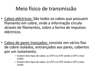 Meio físico de transmissão
• Cabos eléctricos: São todos os cabos que possuem
  filamento em cobre, onde a informação circula
  através de filamentos, sobre a forma de impulsos
  eléctricos.

• Cabos de pares trançados: consiste em vários fios
  de cobre isolados, entrançados aos pares, cobertos
  por um isolamento.
        – Existem dois tipos de cabos: os UTP e os STP, sendo o UTP o mais
          usado.
        – Existem dois tipos de cabos: os UTP e os STP, sendo o UTP o mais
          usado.
 
