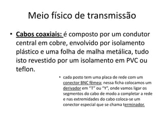 Meio físico de transmissão
• Cabos coaxiais: é composto por um condutor
  central em cobre, envolvido por isolamento
  plástico e uma folha de malha metálica, tudo
  isto revestido por um isolamento em PVC ou
  teflon.
                • cada posto tem uma placa de rede com um
                  conector BNC fêmea; nessa ficha colocamos um
                  derivador em “T” ou “Y”, onde vamos ligar os
                  segmentos do cabo de modo a completar a rede
                  e nas extremidades do cabo coloca-se um
                  conector especial que se chama terminador.
 
