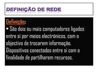 Definição:
• São dois ou mais computadores ligados
entre si por meios electrónicos, com o
objectivo de trocarem informação.
Dispositivos conectados entre si com a
finalidade de partilharem recursos.
 