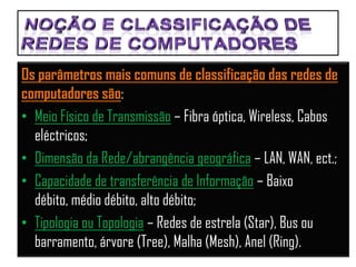 Os parâmetros mais comuns de classificação das redes de
computadores são:
• Meio Físico de Transmissão – Fibra óptica, Wireless, Cabos
  eléctricos;
• Dimensão da Rede/abrangência geográfica – LAN, WAN, ect.;
• Capacidade de transferência de Informação – Baixo
  débito, médio débito, alto débito;
• Tipologia ou Topologia – Redes de estrela (Star), Bus ou
  barramento, árvore (Tree), Malha (Mesh), Anel (Ring).
 