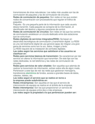 transmisiones de otras naturalezas. Las redes más usuales son las de
conmutación de paquetes y las de conmutación de circuitos.
Redes de conmutación de paquetes: Son redes en las que existen
nodos de concentración con procesadores que regulan el tráfico de
paquetes.
Paquete.- Es una pequeña parte de la información que cada usuario
desea transmitir. Cada paquete se compone de la información, el
identificador del destino y algunos caracteres de control.
Redes de conmutación de circuitos: Son redes en las que los centros
de conmutación establecen un circuito dedicado entre dos estaciones
que se comunican.
Redes digitales de servicios integrados(RDSI): Se basan en
desarrollos tecnológicos de conmutación y transmisión digital. La RDSI
es una red totalmente digital de uso general capaz de integrar una gran
gama de servicios como son la voz, datos, imagen y texto.
La RDSI requiere de la instalación de centrales digitales.
Las redes según los servicios que satisfacen a los usuarios se
clasifican en:
Redes para servicios básicos de transmisión: Se caracterizan por dar
servicio sin alterar la información que transmiten. De este tipo son las
redes dedicadas, la red telefónica y las redes de conmutación de
circuitos.
Redes para servicios de valor añadido: Son aquellas que además de
realizar la transmisión de información, actúan sobre ella de algún modo.
Pertenecen a este tipo de red: las redes que gestionan mensajería,
transferencia electrónica de fondos, acceso a grandes bases de datos,
videotex, teletex, etc.
Las redes según el servicio que se realice en torno a
la empresa puede subdividirse en:
Redes intraempresa: Son aquellas en las que el servicio de
interconexión de equipos se realiza en el ámbito de la empresa.
Redes interempresa: Son las que proporcionan un servicio de
interconexión de equipos entre dos o más empresas.
Las redes según la propiedad a la que pertenezcan pueden ser:
 