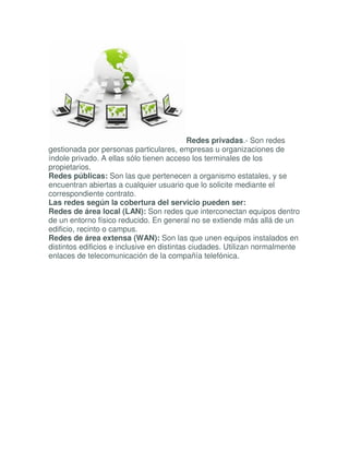 Redes privadas.- Son redes
gestionada por personas particulares, empresas u organizaciones de
índole privado. A ellas sólo tienen acceso los terminales de los
propietarios.
Redes públicas: Son las que pertenecen a organismo estatales, y se
encuentran abiertas a cualquier usuario que lo solicite mediante el
correspondiente contrato.
Las redes según la cobertura del servicio pueden ser:
Redes de área local (LAN): Son redes que interconectan equipos dentro
de un entorno físico reducido. En general no se extiende más allá de un
edificio, recinto o campus.
Redes de área extensa (WAN): Son las que unen equipos instalados en
distintos edificios e inclusive en distintas ciudades. Utilizan normalmente
enlaces de telecomunicación de la compañía telefónica.
 
