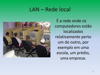LAN – Rede local
          É a rede onde os
         computadores estão
              localizados
         relativamente perto
           um do outro, por
           exemplo em uma
          escola, um prédio,
            uma empresa.

                               11
 