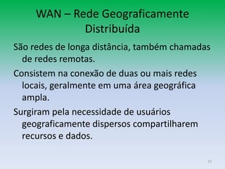 WAN – Rede Geograficamente
             Distribuída
São redes de longa distância, também chamadas
  de redes remotas.
Consistem na conexão de duas ou mais redes
  locais, geralmente em uma área geográfica
  ampla.
Surgiram pela necessidade de usuários
  geograficamente dispersos compartilharem
  recursos e dados.

                                            13
 