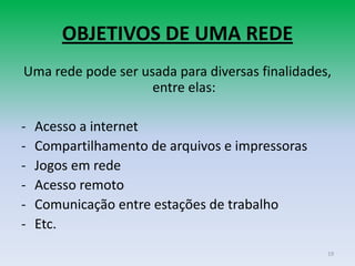 OBJETIVOS DE UMA REDE
Uma rede pode ser usada para diversas finalidades,
                    entre elas:

-   Acesso a internet
-   Compartilhamento de arquivos e impressoras
-   Jogos em rede
-   Acesso remoto
-   Comunicação entre estações de trabalho
-   Etc.
                                                 19
 