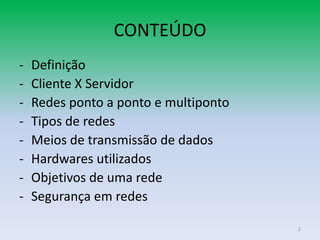 CONTEÚDO
-   Definição
-   Cliente X Servidor
-   Redes ponto a ponto e multiponto
-   Tipos de redes
-   Meios de transmissão de dados
-   Hardwares utilizados
-   Objetivos de uma rede
-   Segurança em redes

                                       2
 