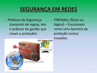 SEGURANÇA EM REDES
- Políticas de Segurança       - FIREWALL (físico ou
   (conjunto de regras, leis     lógico) – Funcionam
   e práticas de gestão que      como uma barreira de
   visam a proteção).            proteção contra
                                 invasões.




                                                        20
 