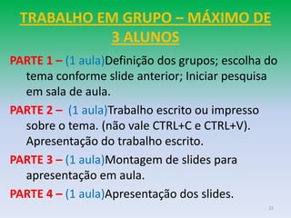 TRABALHO EM GRUPO – MÁXIMO DE
           3 ALUNOS
PARTE 1 – (1 aula)Definição dos grupos; escolha do
  tema conforme slide anterior; Iniciar pesquisa
  em sala de aula.
PARTE 2 – (1 aula)Trabalho escrito ou impresso
  sobre o tema. (não vale CTRL+C e CTRL+V).
  Apresentação do trabalho escrito.
PARTE 3 – (1 aula)Montagem de slides para
  apresentação em aula.
PARTE 4 – (1 aula)Apresentação dos slides.
                                                22
 
