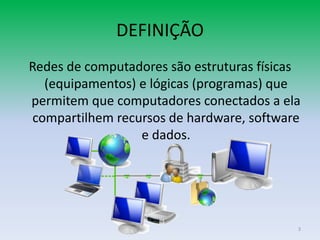 DEFINIÇÃO
Redes de computadores são estruturas físicas
  (equipamentos) e lógicas (programas) que
permitem que computadores conectados a ela
compartilhem recursos de hardware, software
                 e dados.




                                           3
 