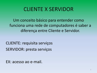CLIENTE X SERVIDOR
    Um conceito básico para entender como
  funciona uma rede de computadores é saber a
        diferença entre Cliente e Servidor.

CLIENTE: requisita serviços
SERVIDOR: presta serviços

EX: acesso ao e-mail.
                                            5
 