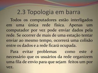 2.3 Topologia em barra
  Todos os computadores estão interligados
em uma única rede física. Apenas um
computador por vez pode enviar dados pela
rede. Se ocorrer de mais de uma estação tentar
enviar ao mesmo tempo, ocorrerá uma colisão
entre os dados e a rede ficará ocupada.
  Para evitar problemas          como este é
necessário que os usuários da rede organizem
uma fila de envio para que sejam feitos um por
vez.
 