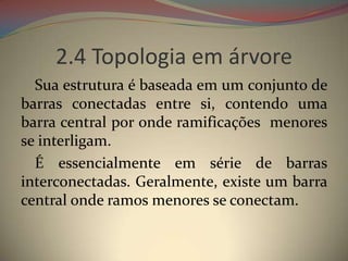 2.4 Topologia em árvore
  Sua estrutura é baseada em um conjunto de
barras conectadas entre si, contendo uma
barra central por onde ramificações menores
se interligam.
  É essencialmente em série de barras
interconectadas. Geralmente, existe um barra
central onde ramos menores se conectam.
 