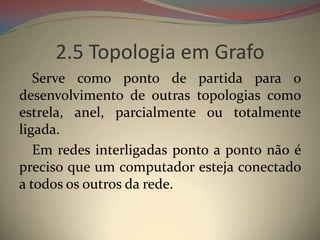 2.5 Topologia em Grafo
   Serve como ponto de partida para o
desenvolvimento de outras topologias como
estrela, anel, parcialmente ou totalmente
ligada.
   Em redes interligadas ponto a ponto não é
preciso que um computador esteja conectado
a todos os outros da rede.
 