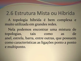 2.6 Estrutura Mista ou Híbrida
  A topologia híbrida é bem complexa e
muito utilizada em grandes redes.
  Nela podemos encontrar uma mistura de
topologias,       tais      como       as     de
anel, estrela, barra, entre outras, que possuem
como características as ligações ponto a ponto
e multiponto.
 