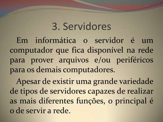 3. Servidores
  Em informática o servidor é um
computador que fica disponível na rede
para prover arquivos e/ou periféricos
para os demais computadores.
  Apesar de existir uma grande variedade
de tipos de servidores capazes de realizar
as mais diferentes funções, o principal é
o de servir a rede.
 
