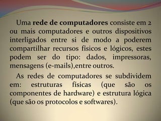 Uma rede de computadores consiste em 2
ou mais computadores e outros dispositivos
interligados entre si de modo a poderem
compartilhar recursos físicos e lógicos, estes
podem ser do tipo: dados, impressoras,
mensagens (e-mails),entre outros.
  As redes de computadores se subdividem
em: estruturas físicas (que são os
componentes de hardware) e estrutura lógica
(que são os protocolos e softwares).
 
