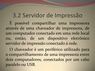 3.2 Servidor de Impressão
  É possível compartilhar uma impressora
através de uma chaveador de impressora, de
um computador conectado em uma rede local
ou, então, de um dispositivo eletrônico
servidor de impressão conectado à rede.
  O chaveador é um periférico utilizado para
o compartilhamento de uma impressora entre
dois computadores, conectados por um cabo
paralelo ou USB.
 