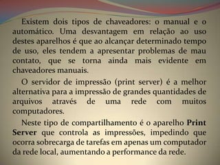 Existem dois tipos de chaveadores: o manual e o
automático. Uma desvantagem em relação ao uso
destes aparelhos é que ao alcançar determinado tempo
de uso, eles tendem a apresentar problemas de mau
contato, que se torna ainda mais evidente em
chaveadores manuais.
   O servidor de impressão (print server) é a melhor
alternativa para a impressão de grandes quantidades de
arquivos através de uma rede com muitos
computadores.
   Neste tipo de compartilhamento é o aparelho Print
Server que controla as impressões, impedindo que
ocorra sobrecarga de tarefas em apenas um computador
da rede local, aumentando a performance da rede.
 