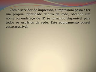 Com o servidor de impressão, a impressora passa a ter
sua própria identidade dentro da rede, obtendo um
nome ou endereço de IP, se tornando disponível para
todos os usuários da rede. Este equipamento possui
custo acessível.
 