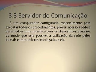 3.3 Servidor de Comunicação
  É um computador configurado especialmente para
executar todos os procedimentos, prover acesso à rede e
desenvolver uma interface com os dispositivos usuários
de modo que seja possível a utilização da rede pelos
demais computadores interligados a ele.
 