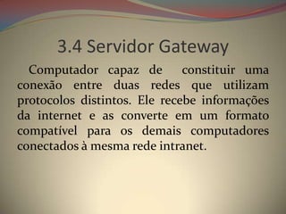 3.4 Servidor Gateway
  Computador capaz de         constituir uma
conexão entre duas redes que utilizam
protocolos distintos. Ele recebe informações
da internet e as converte em um formato
compatível para os demais computadores
conectados à mesma rede intranet.
 