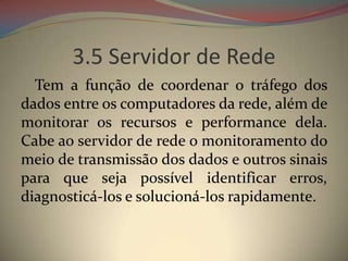 3.5 Servidor de Rede
  Tem a função de coordenar o tráfego dos
dados entre os computadores da rede, além de
monitorar os recursos e performance dela.
Cabe ao servidor de rede o monitoramento do
meio de transmissão dos dados e outros sinais
para que seja possível identificar erros,
diagnosticá-los e solucioná-los rapidamente.
 