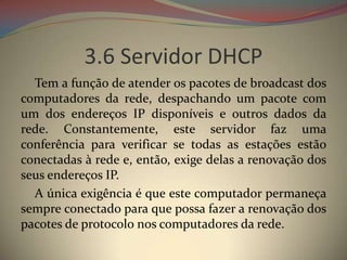 3.6 Servidor DHCP
  Tem a função de atender os pacotes de broadcast dos
computadores da rede, despachando um pacote com
um dos endereços IP disponíveis e outros dados da
rede. Constantemente, este servidor faz uma
conferência para verificar se todas as estações estão
conectadas à rede e, então, exige delas a renovação dos
seus endereços IP.
  A única exigência é que este computador permaneça
sempre conectado para que possa fazer a renovação dos
pacotes de protocolo nos computadores da rede.
 