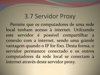 3.7 Servidor Proxy
  Permite que os computadores de uma rede
local tenham acesso à internet. Utilizando
este servidor é possível compartilhar a
conexão com a internet, sendo uma grande
vantagem quando o IP for fixo. Desta forma, o
servidor permanece conectado e os outros
computadores da rede local se conectam à
internet através deste servidor proxy.
 