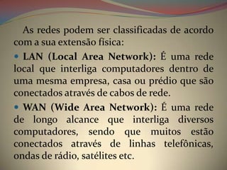 As redes podem ser classificadas de acordo
com a sua extensão física:
 LAN (Local Area Network): É uma rede
local que interliga computadores dentro de
uma mesma empresa, casa ou prédio que são
conectados através de cabos de rede.
 WAN (Wide Area Network): É uma rede
de longo alcance que interliga diversos
computadores, sendo que muitos estão
conectados através de linhas telefônicas,
ondas de rádio, satélites etc.
 