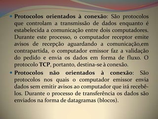  Protocolos orientados à conexão: São protocolos
  que controlam a transmissão de dados enquanto é
  estabelecida a comunicação entre dois computadores.
  Durante este processo, o computador receptor emite
  avisos de recepção aguardando a comunicação,em
  contrapartida, o computador emissor faz a validação
  do pedido e envia os dados em forma de fluxo. O
  protocolo TCP, portanto, destina-se à conexão.
 Protocolos não orientados à conexão: São
  protocolos nos quais o computador emissor envia
  dados sem emitir avisos ao computador que irá recebê-
  los. Durante o processo de transferência os dados são
  enviados na forma de datagramas (blocos).
 