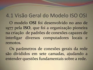 4.1 Visão Geral do Modelo ISO OSI
  O modelo OSI foi desenvolvido no ano de
1977 pela ISO, que foi a organização pioneira
na criação de padrões de conexões capazes de
interligar diversos computadores locais e
remotos.
  Os parâmetros de conexões gerais da rede
são divididos em sete camadas, ajudando a
entender questões fundamentais sobre a rede.
 