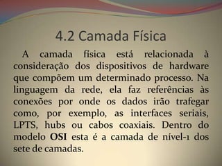 4.2 Camada Física
   A camada física está relacionada à
consideração dos dispositivos de hardware
que compõem um determinado processo. Na
linguagem da rede, ela faz referências às
conexões por onde os dados irão trafegar
como, por exemplo, as interfaces seriais,
LPTS, hubs ou cabos coaxiais. Dentro do
modelo OSI esta é a camada de nível-1 dos
sete de camadas.
 