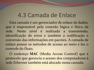 4.3 Camada de Enlace
  Esta camada é um gerenciador de enlace de dados,
que é responsável pela conexão lógica e física da
rede. Neste nível é realizada a transmissão,
identificação de erros e também a codificação e
conversão das informações em pacotes. A camada de
enlace possui os métodos de acesso ao meio e faz o
controle do fluxo.
  O endereço MAC (Media Access Control) que é
protocolo que gerencia o acesso dos computadores à
rede Ethernet também está alocado nesta camada.
 