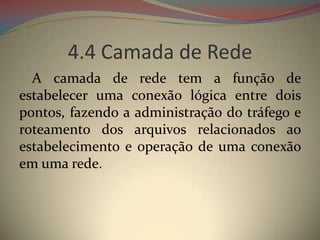 4.4 Camada de Rede
  A camada de rede tem a função de
estabelecer uma conexão lógica entre dois
pontos, fazendo a administração do tráfego e
roteamento dos arquivos relacionados ao
estabelecimento e operação de uma conexão
em uma rede.
 