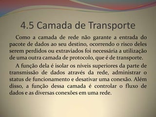 4.5 Camada de Transporte
   Como a camada de rede não garante a entrada do
pacote de dados ao seu destino, ocorrendo o risco deles
serem perdidos ou extraviados foi necessária a utilização
de uma outra camada de protocolo, que é de transporte.
   A função dela é isolar os níveis superiores da parte de
transmissão de dados através da rede, administrar o
status de funcionamento e desativar uma conexão. Além
disso, a função dessa camada é controlar o fluxo de
dados e as diversas conexões em uma rede.
 