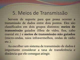 5. Meios de Transmissão
   Servem de suporte para que possa ocorrer a
transmissão de dados entre dois pontos. Eles são
classificados em dois grupos distintos: meios de
transmissão guiados (fibra de vidro, fios, cabo
coaxial etc.) e meios de transmissão não guiados
(micro-ondas, raios infravermelhos, ondas de rádio
etc.).
   Ao escolher um sistema de transmissão de dados é
importante considerar a taxa de transferência e
distância que ele consegue atingir.
 