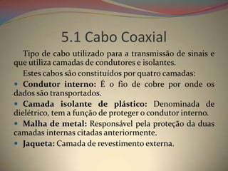 5.1 Cabo Coaxial
   Tipo de cabo utilizado para a transmissão de sinais e
que utiliza camadas de condutores e isolantes.
   Estes cabos são constituídos por quatro camadas:
 Condutor interno: É o fio de cobre por onde os
dados são transportados.
 Camada isolante de plástico: Denominada de
dielétrico, tem a função de proteger o condutor interno.
 Malha de metal: Responsável pela proteção da duas
camadas internas citadas anteriormente.
 Jaqueta: Camada de revestimento externa.
 
