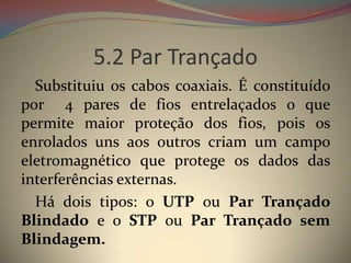 5.2 Par Trançado
  Substituiu os cabos coaxiais. É constituído
por 4 pares de fios entrelaçados o que
permite maior proteção dos fios, pois os
enrolados uns aos outros criam um campo
eletromagnético que protege os dados das
interferências externas.
  Há dois tipos: o UTP ou Par Trançado
Blindado e o STP ou Par Trançado sem
Blindagem.
 