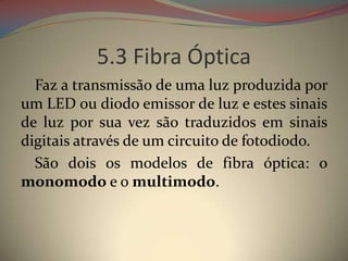 5.3 Fibra Óptica
  Faz a transmissão de uma luz produzida por
um LED ou diodo emissor de luz e estes sinais
de luz por sua vez são traduzidos em sinais
digitais através de um circuito de fotodiodo.
  São dois os modelos de fibra óptica: o
monomodo e o multimodo.
 
